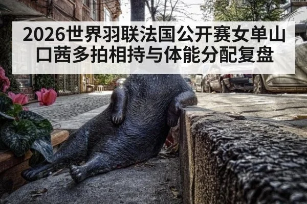 2026世界羽联法国公开赛女单山口茜多拍相持与体能分配复盘