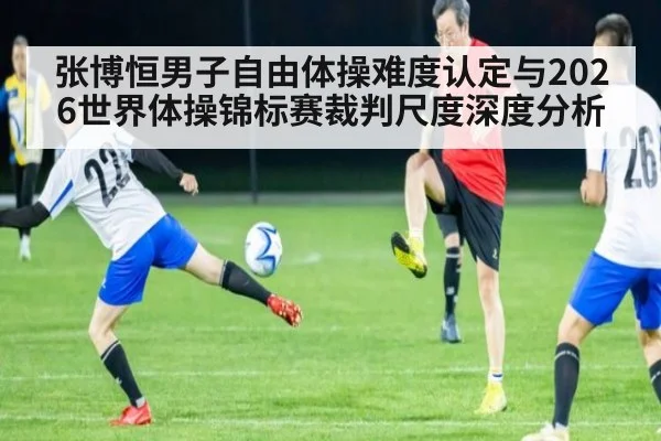 张博恒男子自由体操难度认定与2026世界体操锦标赛裁判尺度深度分析